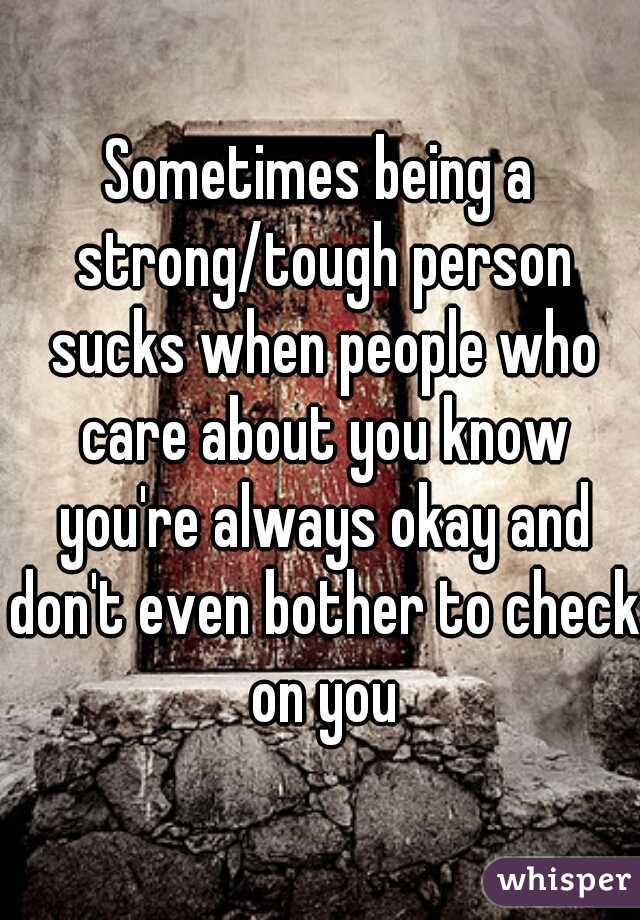 Sometimes being a strong/tough person sucks when people who care about you know you're always okay and don't even bother to check on you