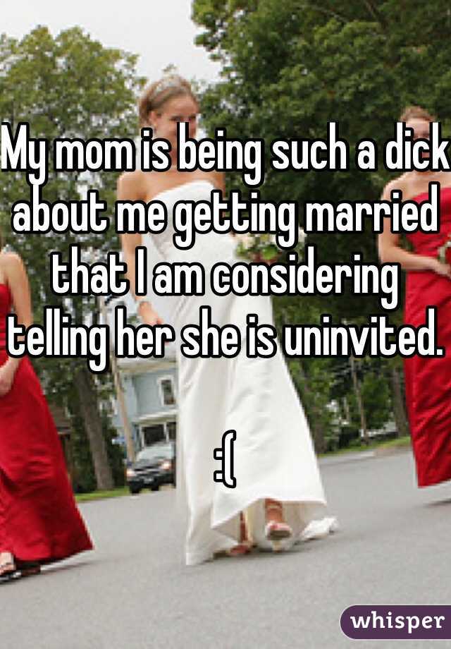 My mom is being such a dick about me getting married that I am considering telling her she is uninvited.

:(