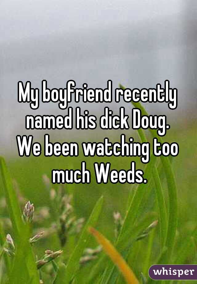 My boyfriend recently named his dick Doug. 


We been watching too much Weeds.