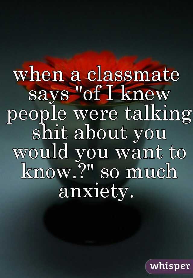 when a classmate says "of I knew people were talking shit about you would you want to know.?" so much anxiety. 
