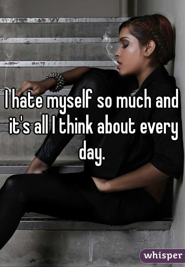 I hate myself so much and it's all I think about every day. 