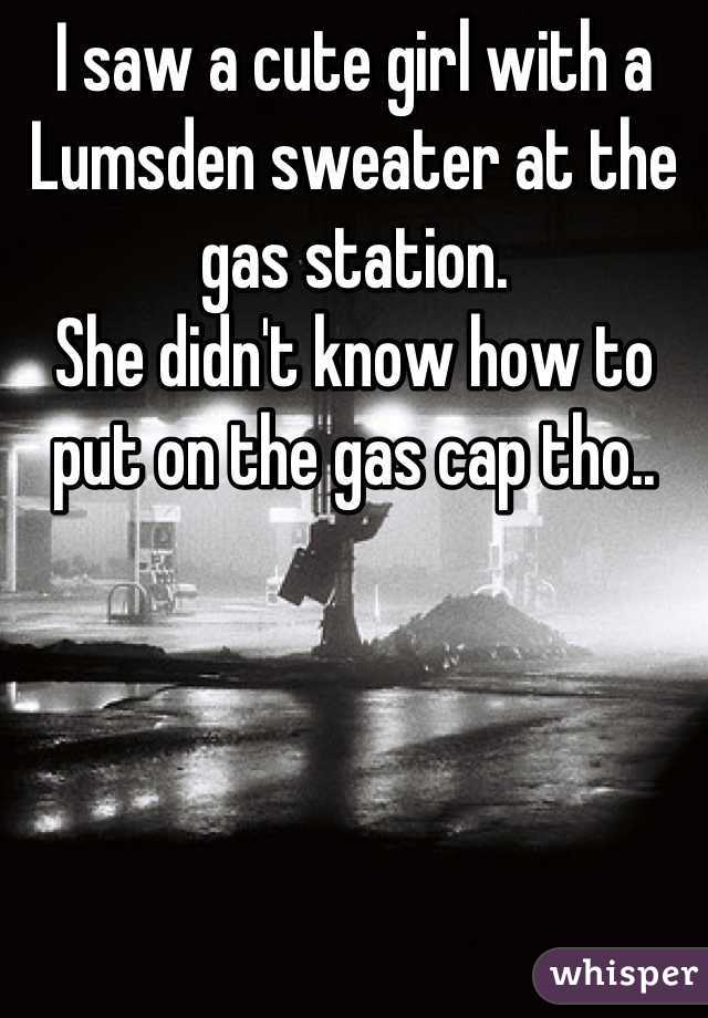 I saw a cute girl with a Lumsden sweater at the gas station.
She didn't know how to put on the gas cap tho..