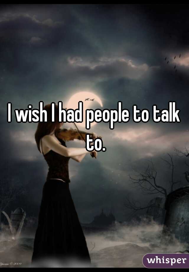I wish I had people to talk to.