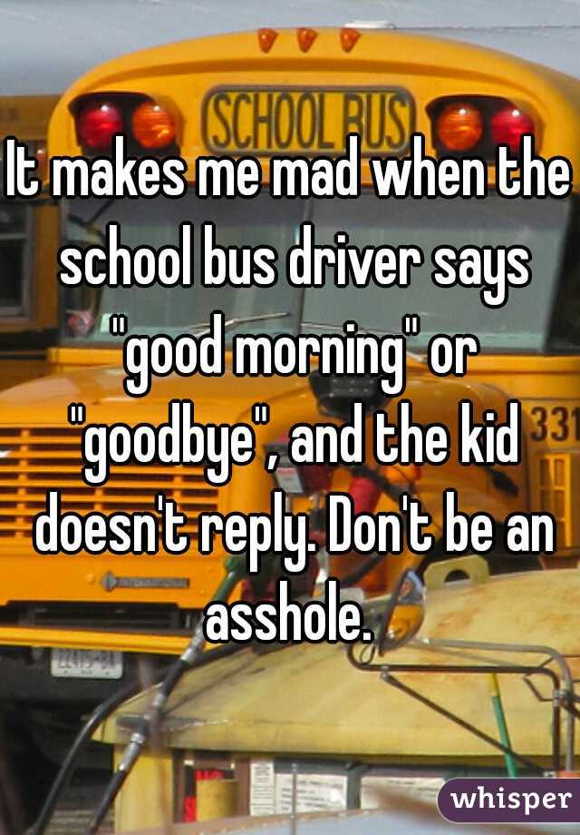 It makes me mad when the school bus driver says "good morning" or "goodbye", and the kid doesn't reply. Don't be an asshole. 