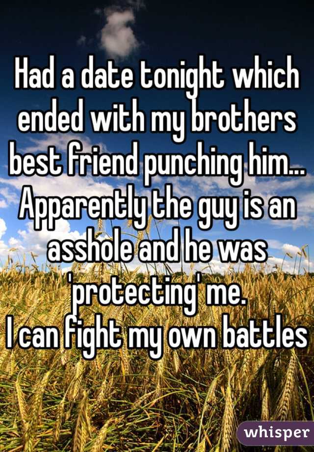 Had a date tonight which ended with my brothers best friend punching him... Apparently the guy is an asshole and he was 'protecting' me.
I can fight my own battles
