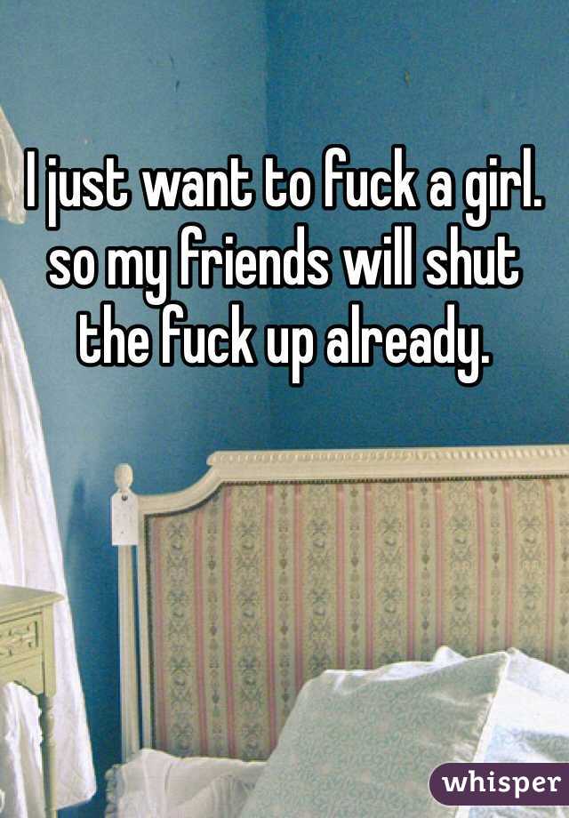 I just want to fuck a girl. so my friends will shut the fuck up already. 