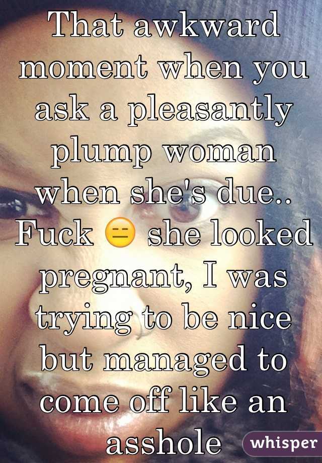 That awkward moment when you ask a pleasantly plump woman when she's due.. Fuck 😑 she looked pregnant, I was trying to be nice but managed to come off like an asshole 