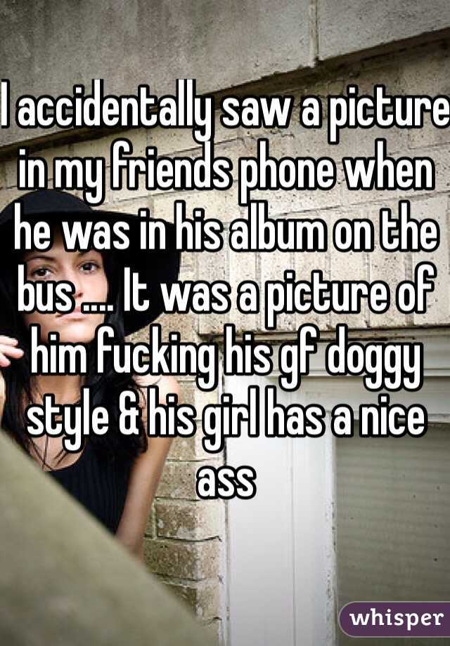I accidentally saw a picture in my friends phone when he was in his album on the bus .... It was a picture of him fucking his gf doggy style & his girl has a nice ass