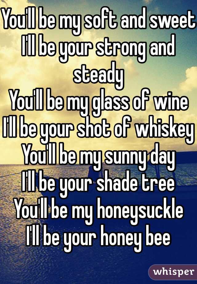 You'll be my soft and sweet
I'll be your strong and steady
You'll be my glass of wine
I'll be your shot of whiskey
You'll be my sunny day
I'll be your shade tree
You'll be my honeysuckle
I'll be your honey bee
