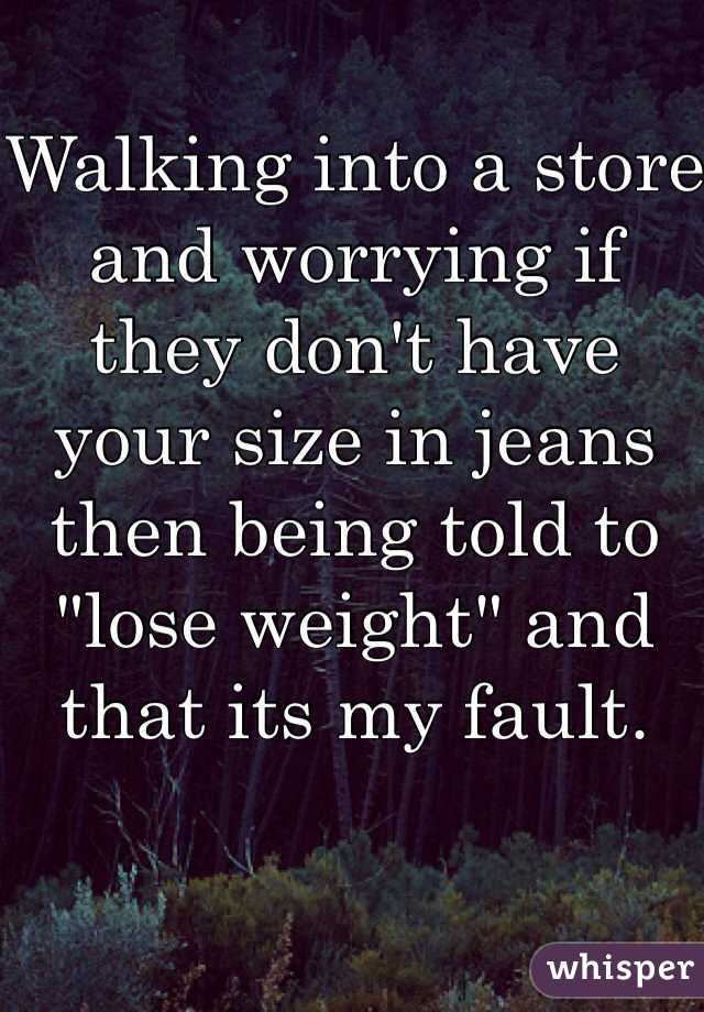 Walking into a store and worrying if they don't have your size in jeans then being told to "lose weight" and that its my fault. 