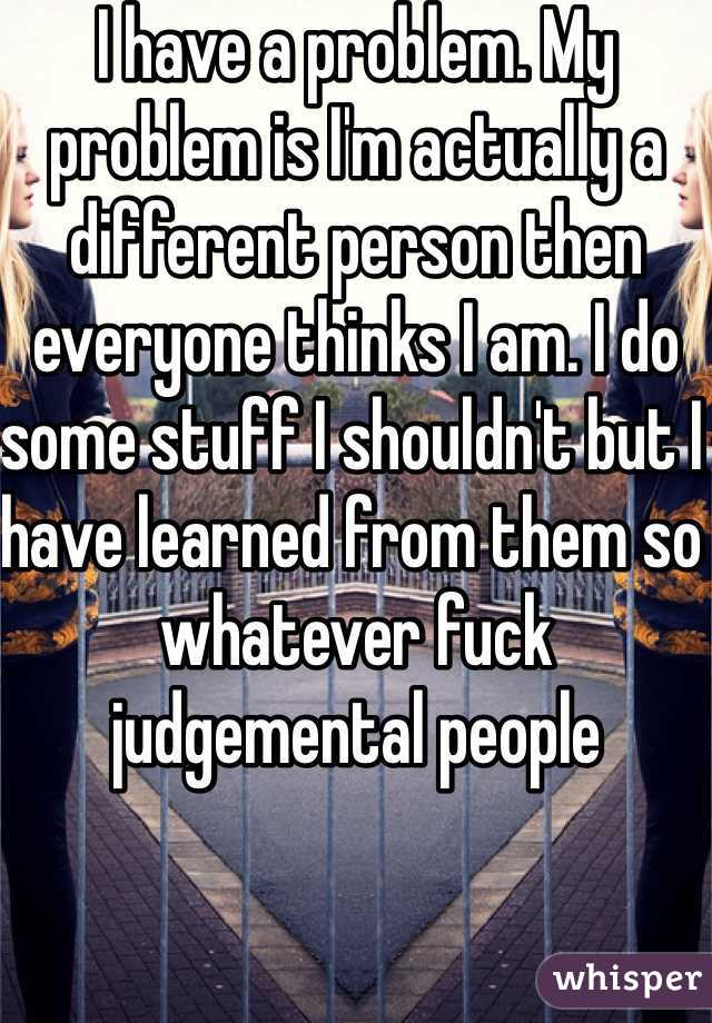 I have a problem. My problem is I'm actually a different person then everyone thinks I am. I do some stuff I shouldn't but I have learned from them so whatever fuck judgemental people 