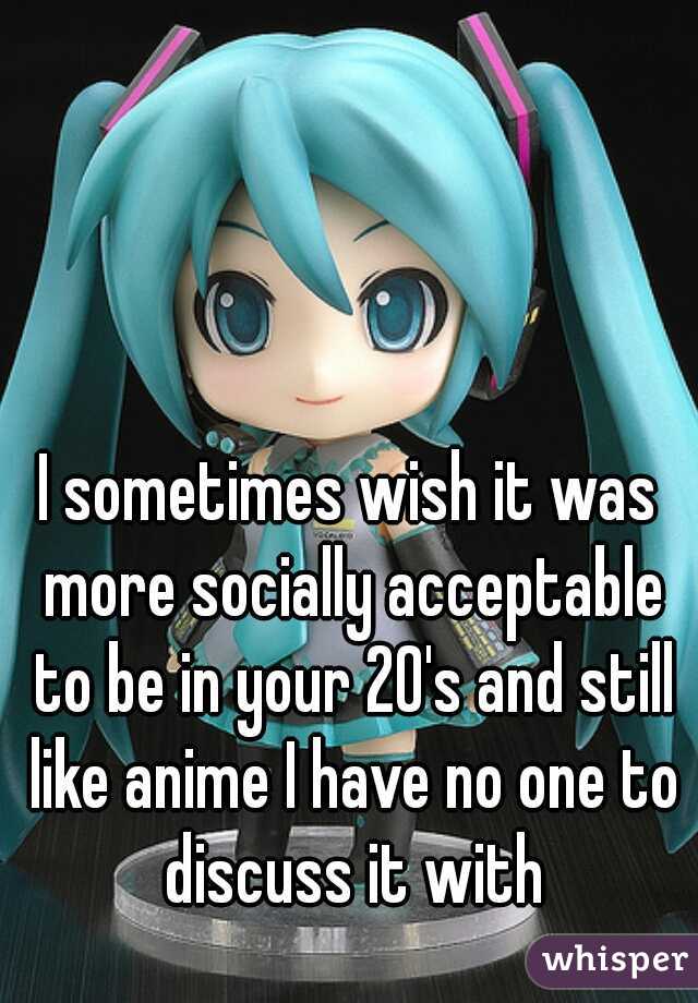 I sometimes wish it was more socially acceptable to be in your 20's and still like anime I have no one to discuss it with