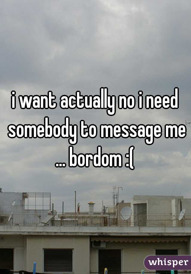 i want actually no i need somebody to message me ... bordom :( 