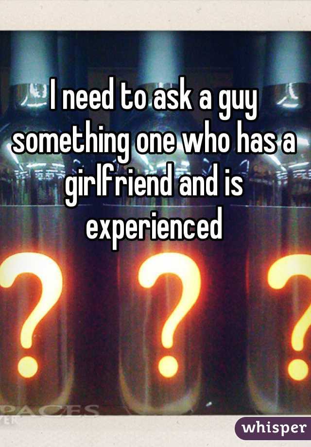 I need to ask a guy something one who has a girlfriend and is experienced