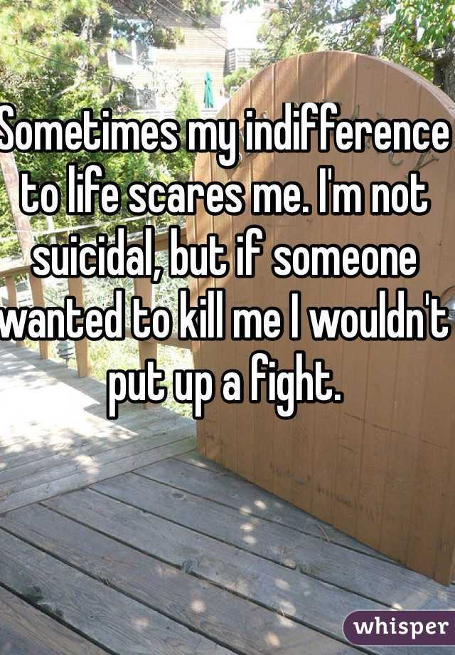 Sometimes my indifference to life scares me. I'm not suicidal, but if someone wanted to kill me I wouldn't put up a fight.