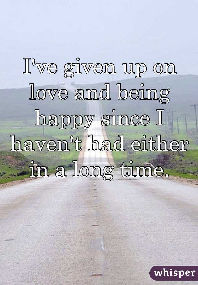 I've given up on love and being happy since I haven't had either in a long time.
