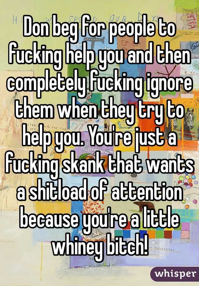 Don beg for people to fucking help you and then completely fucking ignore them when they try to help you. You're just a fucking skank that wants a shitload of attention because you're a little whiney bitch! 
