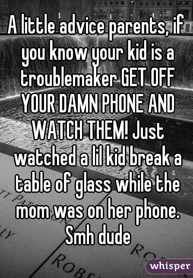 A little advice parents, if you know your kid is a troublemaker GET OFF YOUR DAMN PHONE AND WATCH THEM! Just watched a lil kid break a table of glass while the mom was on her phone. Smh dude