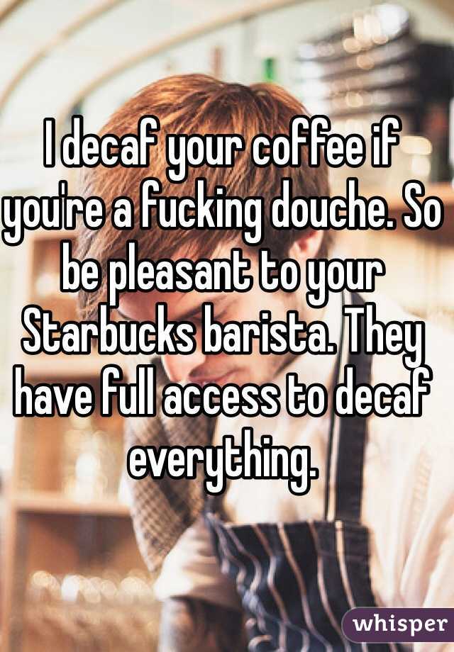 I decaf your coffee if you're a fucking douche. So be pleasant to your Starbucks barista. They have full access to decaf everything.