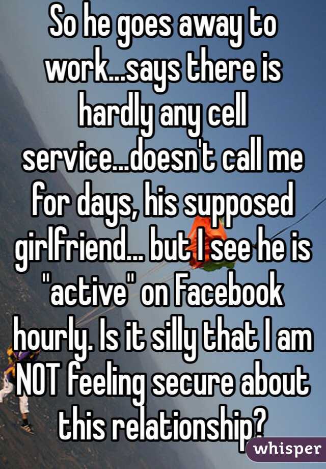 So he goes away to work...says there is hardly any cell service...doesn't call me for days, his supposed girlfriend... but I see he is "active" on Facebook hourly. Is it silly that I am NOT feeling secure about this relationship?