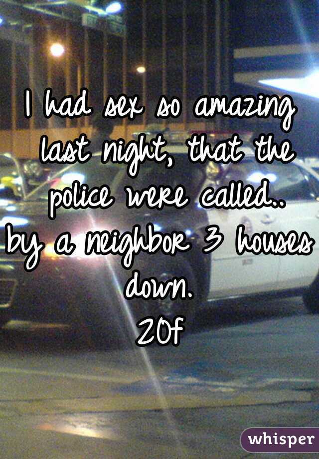 I had sex so amazing last night, that the police were called..
by a neighbor 3 houses down. 
20f