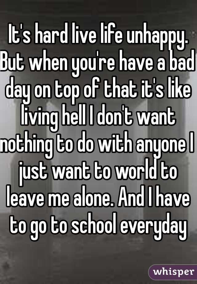 It's hard live life unhappy. But when you're have a bad day on top of that it's like living hell I don't want nothing to do with anyone I just want to world to leave me alone. And I have to go to school everyday 
