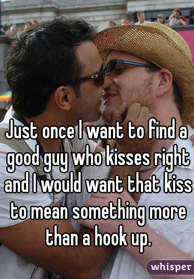 Just once I want to find a good guy who kisses right and I would want that kiss to mean something more than a hook up.