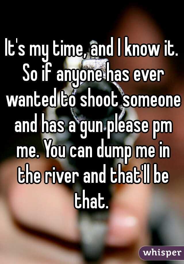 It's my time, and I know it. So if anyone has ever wanted to shoot someone and has a gun please pm me. You can dump me in the river and that'll be that. 