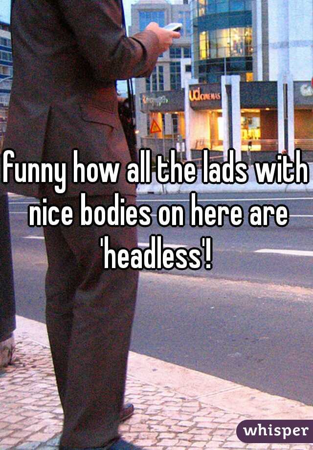 funny how all the lads with nice bodies on here are 'headless'! 