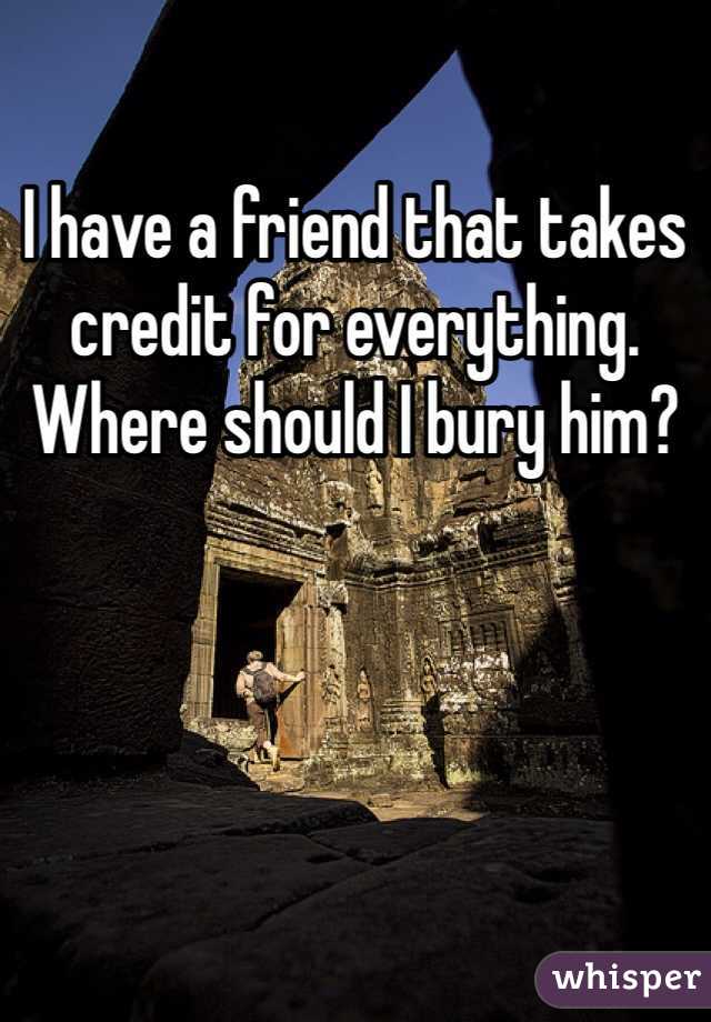 I have a friend that takes credit for everything. Where should I bury him?
