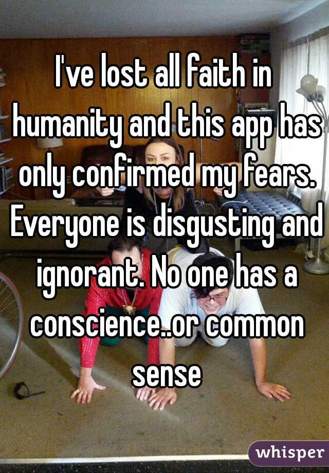 I've lost all faith in humanity and this app has only confirmed my fears. Everyone is disgusting and ignorant. No one has a conscience..or common sense