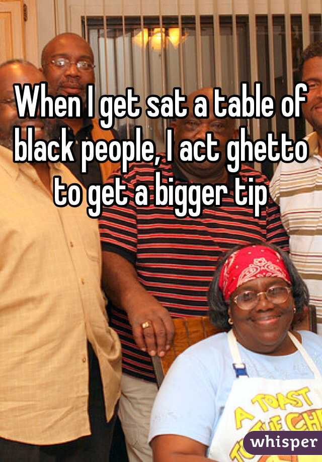 When I get sat a table of black people, I act ghetto to get a bigger tip