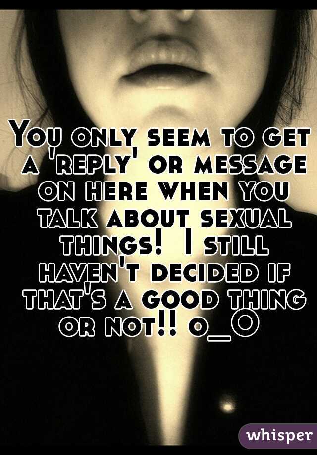 You only seem to get a 'reply' or message on here when you talk about sexual things!  I still haven't decided if that's a good thing or not!! o_O 