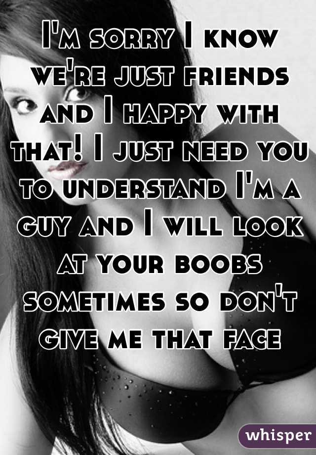 I'm sorry I know we're just friends and I happy with that! I just need you to understand I'm a guy and I will look at your boobs sometimes so don't give me that face