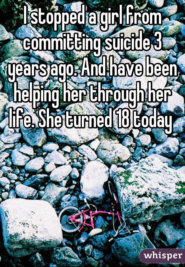 I stopped a girl from committing suicide 3 years ago. And have been helping her through her life. She turned 18 today 