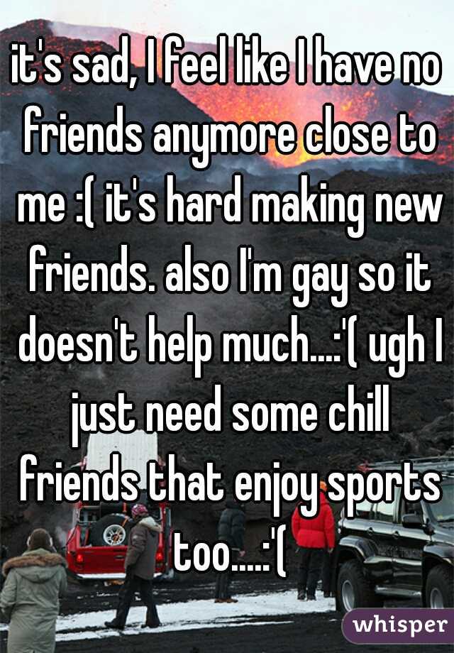 it's sad, I feel like I have no friends anymore close to me :( it's hard making new friends. also I'm gay so it doesn't help much...:'( ugh I just need some chill friends that enjoy sports too....:'(