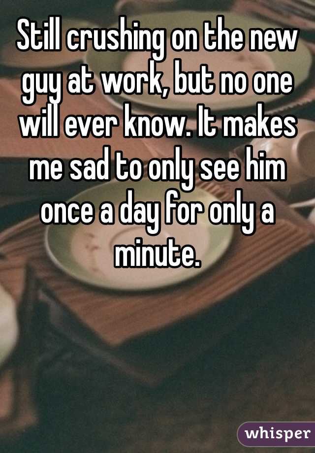 Still crushing on the new guy at work, but no one will ever know. It makes me sad to only see him once a day for only a minute. 