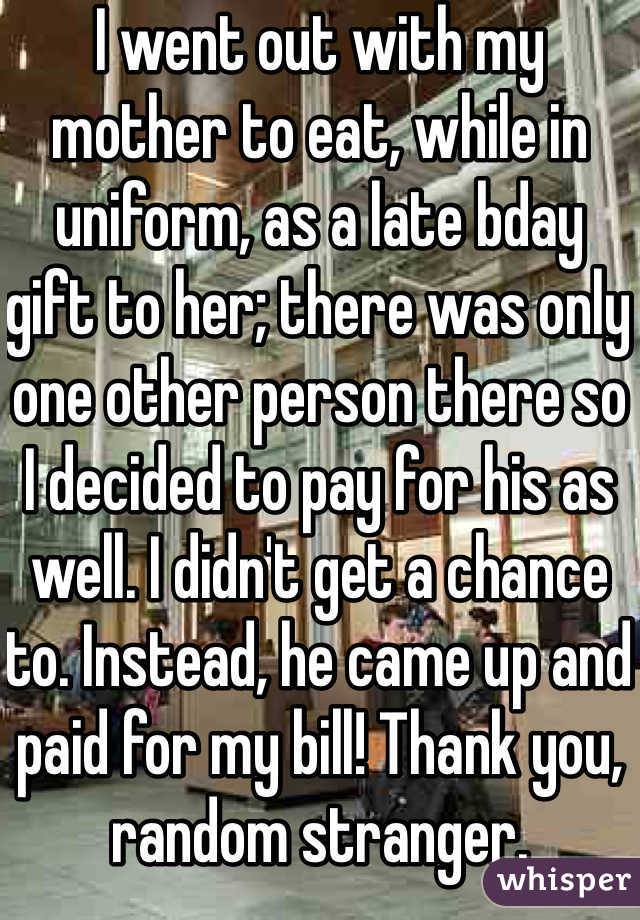 I went out with my mother to eat, while in uniform, as a late bday gift to her; there was only one other person there so I decided to pay for his as well. I didn't get a chance to. Instead, he came up and paid for my bill! Thank you, random stranger. 