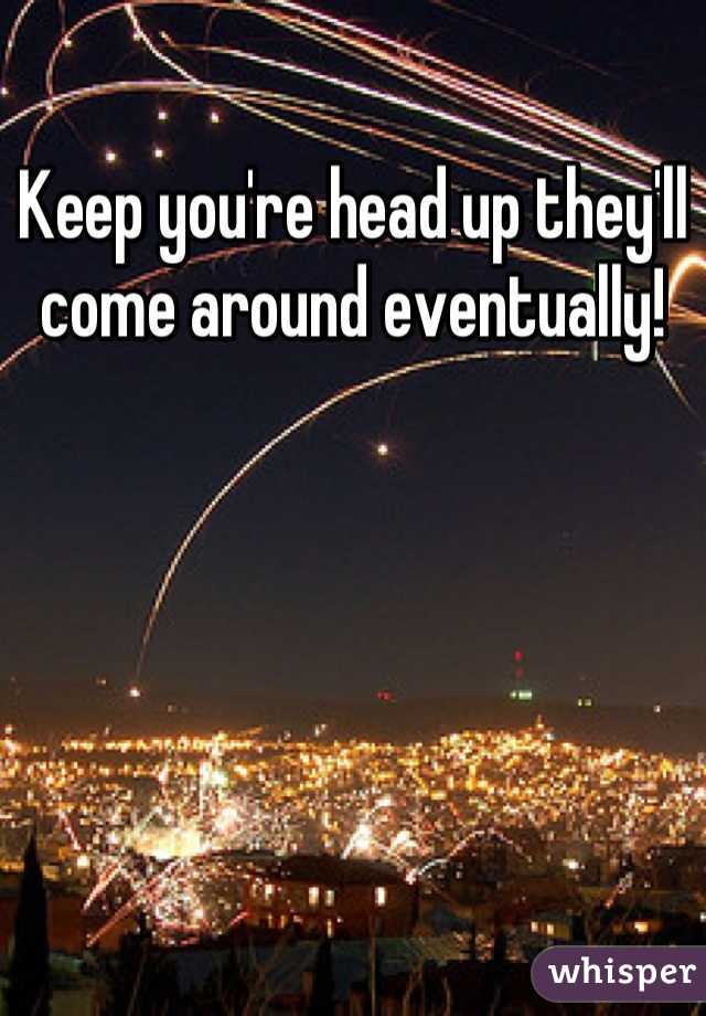 Keep you're head up they'll come around eventually!