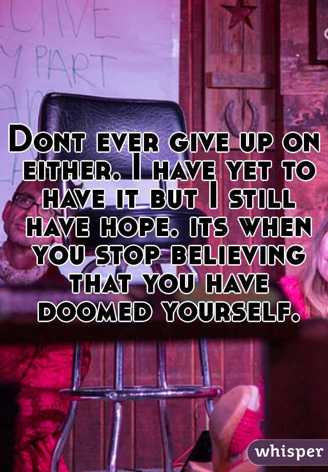 Dont ever give up on either. I have yet to have it but I still have hope. its when you stop believing that you have doomed yourself.