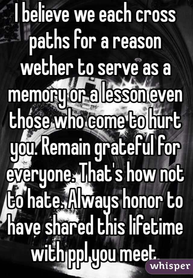 I believe we each cross paths for a reason wether to serve as a memory or a lesson even those who come to hurt you. Remain grateful for everyone. That's how not to hate. Always honor to have shared this lifetime with ppl you meet.