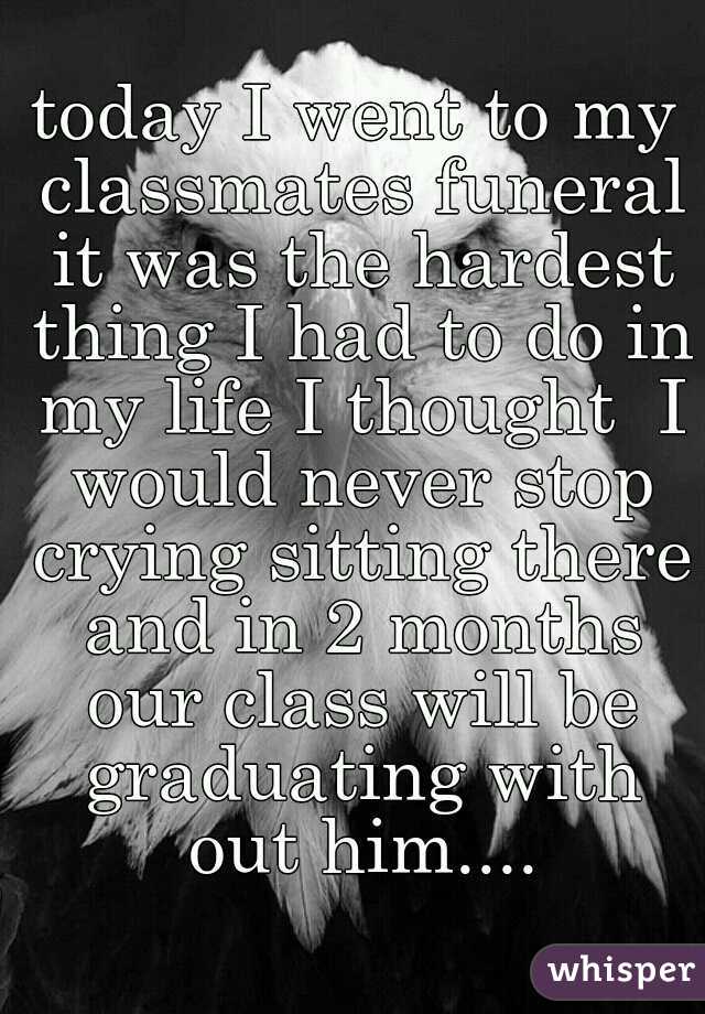 today I went to my classmates funeral it was the hardest thing I had to do in my life I thought  I would never stop crying sitting there and in 2 months our class will be graduating with out him....