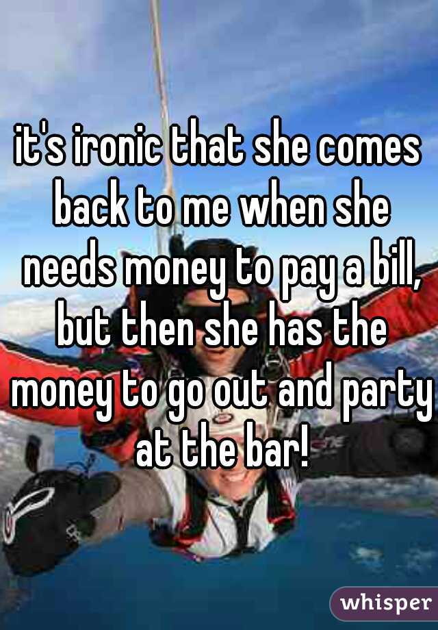it's ironic that she comes back to me when she needs money to pay a bill, but then she has the money to go out and party at the bar!