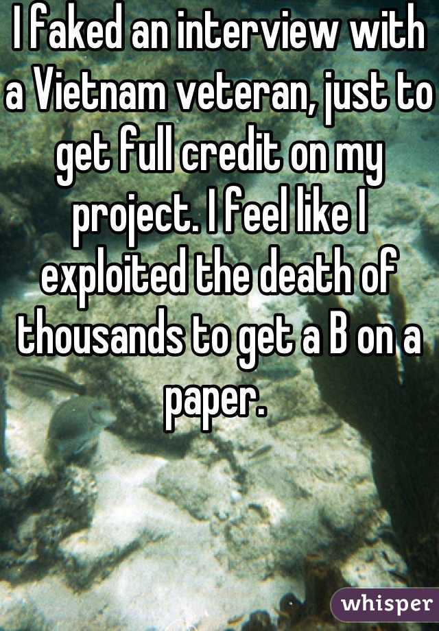 I faked an interview with a Vietnam veteran, just to get full credit on my project. I feel like I exploited the death of thousands to get a B on a paper. 