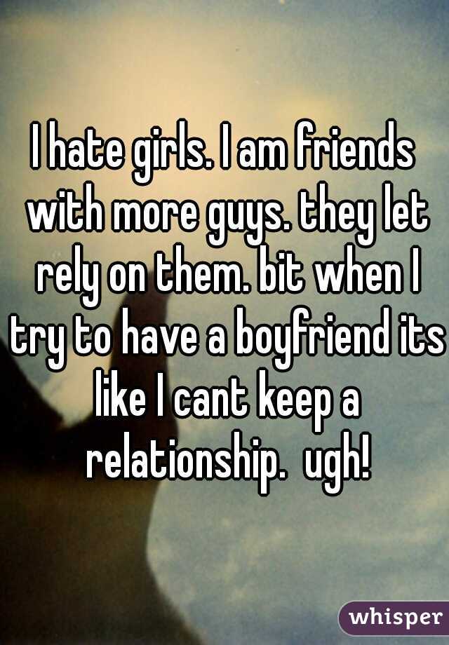 I hate girls. I am friends with more guys. they let rely on them. bit when I try to have a boyfriend its like I cant keep a relationship.  ugh!