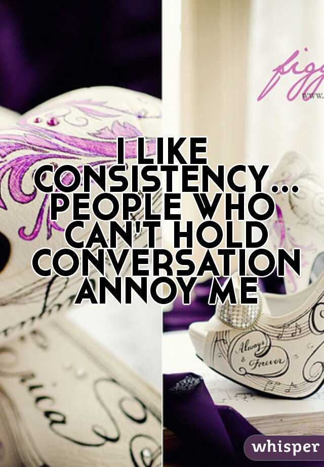 I LIKE CONSISTENCY...PEOPLE WHO CAN'T HOLD CONVERSATION ANNOY ME