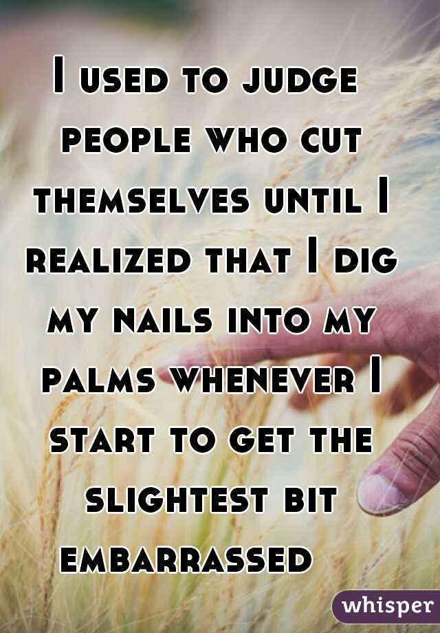 I used to judge people who cut themselves until I realized that I dig my nails into my palms whenever I start to get the slightest bit embarrassed    