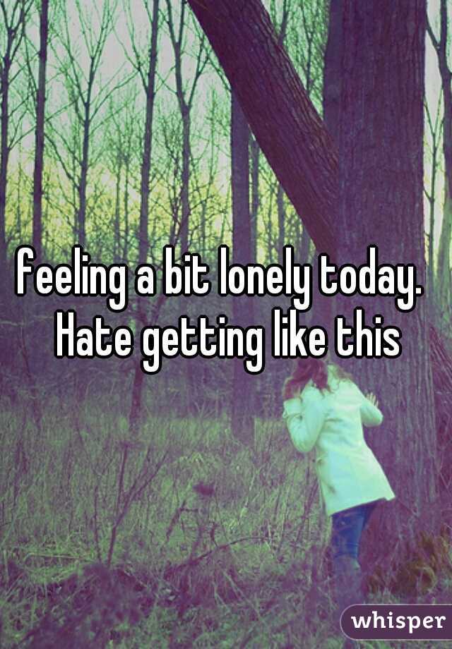 feeling a bit lonely today.  Hate getting like this