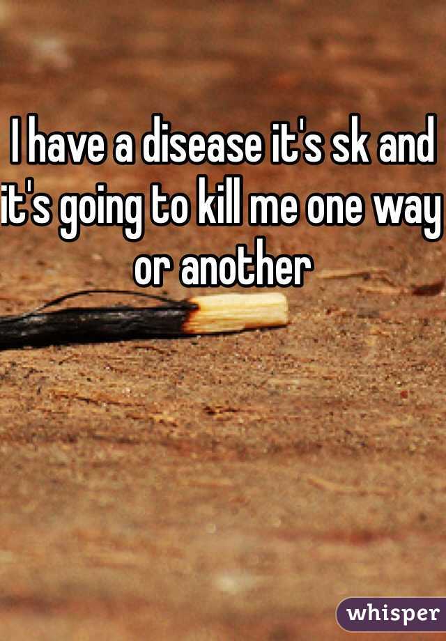 I have a disease it's sk and it's going to kill me one way or another 