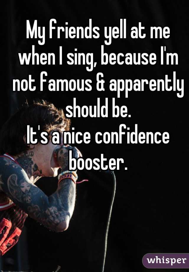 My friends yell at me when I sing, because I'm not famous & apparently should be.
It's a nice confidence booster.